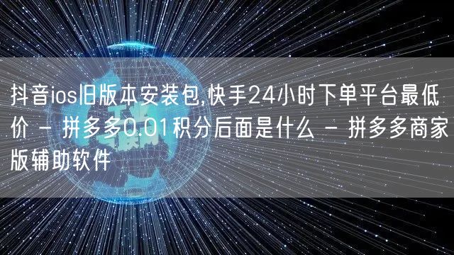 抖音ios旧版本安装包,快手24小时下单
