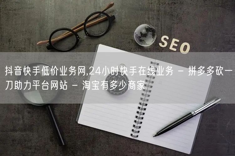 抖音快手低价业务网,24小时快手在线业务