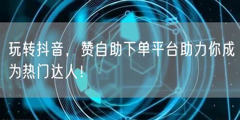 玩转抖音，赞自助下单平台助力你成为热门达