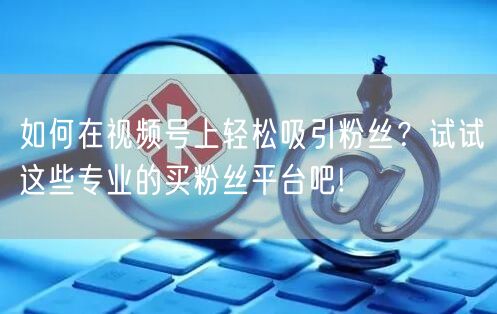 如何在视频号上轻松吸引粉丝？试试这些专业