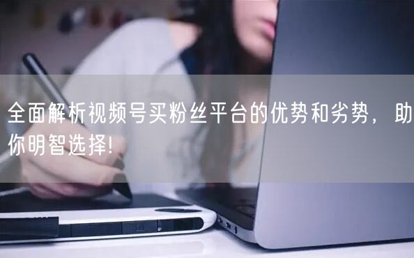 全面解析视频号买粉丝平台的优势和劣势，助