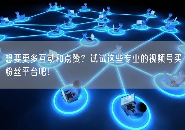 想要更多互动和点赞？试试这些专业的视频号
