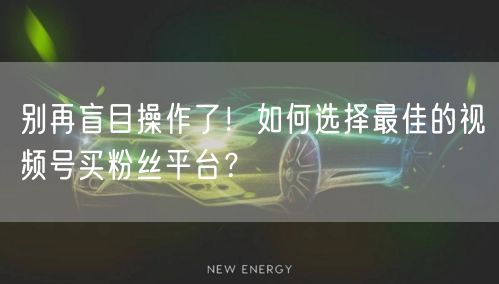 别再盲目操作了！如何选择最佳的视频号买粉