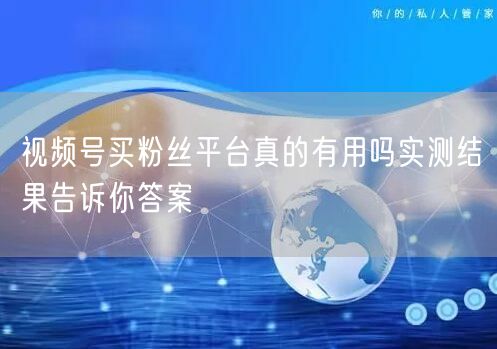 视频号买粉丝平台真的有用吗实测结果告诉你