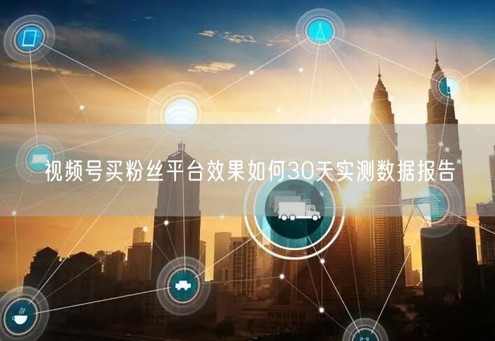 视频号买粉丝平台效果如何30天实测数据报