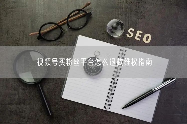 视频号买粉丝平台怎么退款维权指南