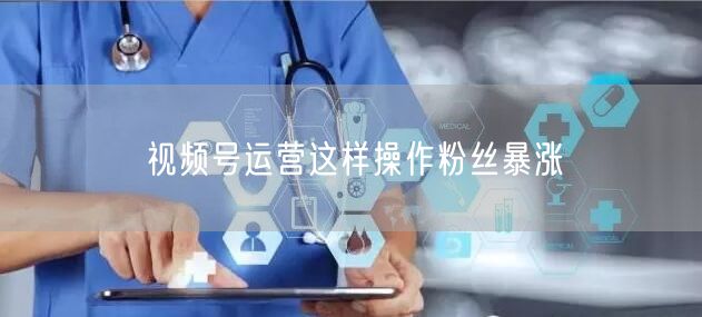 视频号运营这样操作粉丝暴涨