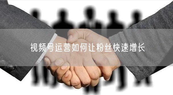 视频号运营如何让粉丝快速增长