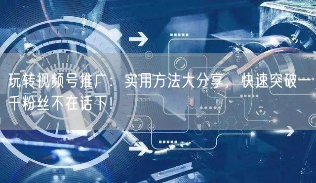 玩转视频号推广：实用方法大分享，快速突破