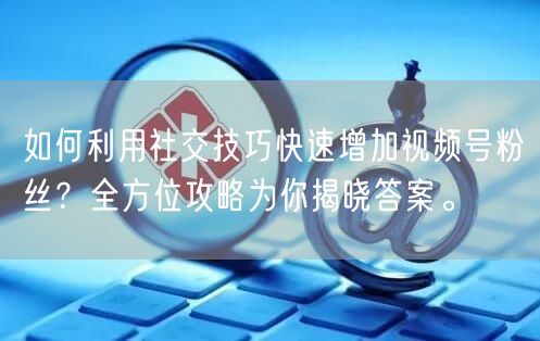 如何利用社交技巧快速增加视频号粉丝？全方