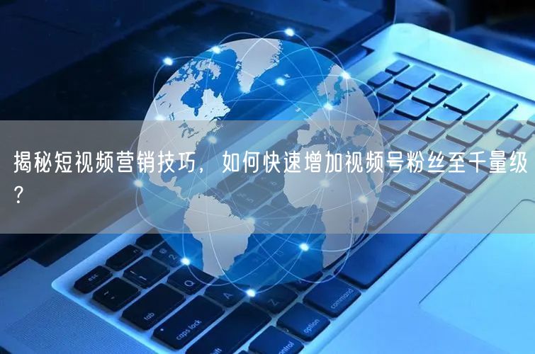 揭秘短视频营销技巧，如何快速增加视频号粉