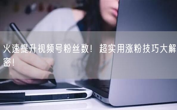 火速提升视频号粉丝数！超实用涨粉技巧大解