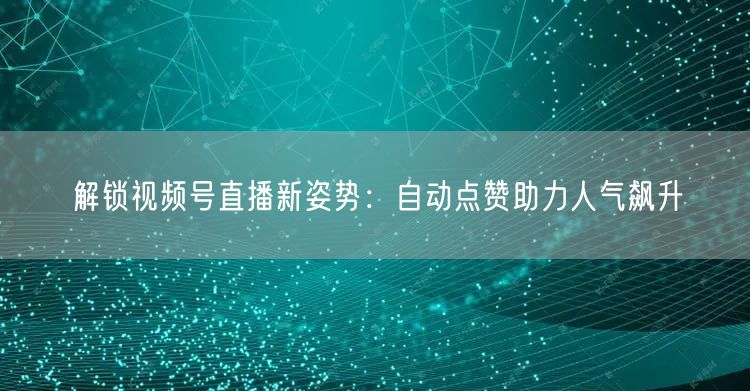 解锁视频号直播新姿势：自动点赞助力人气飙