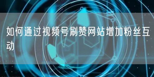 如何通过视频号刷赞网站增加粉丝互动