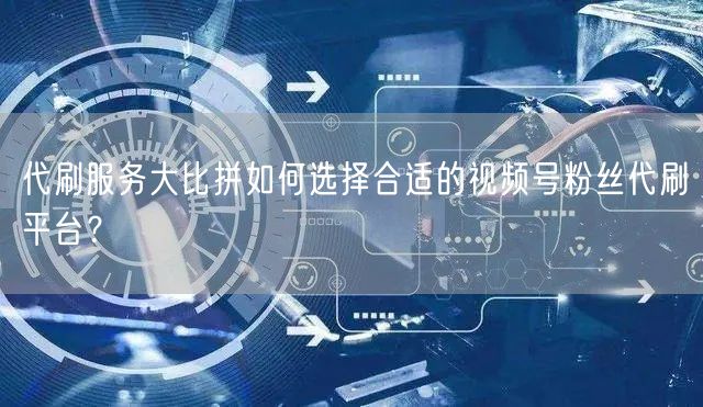 代刷服务大比拼如何选择合适的视频号粉丝代