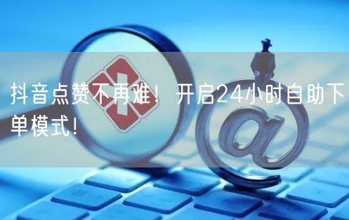 抖音点赞不再难！开启24小时自助下单模式