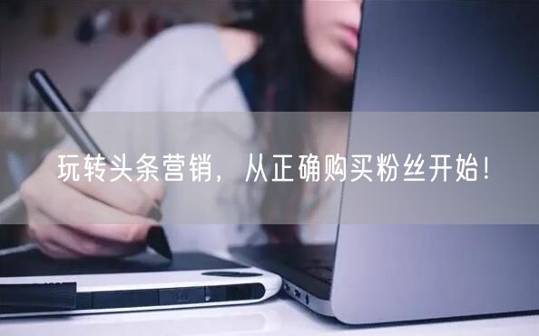 玩转头条营销，从正确购买粉丝开始！