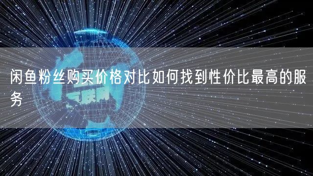 闲鱼粉丝购买价格对比如何找到性价比最高的