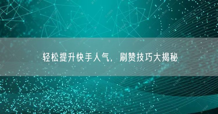 轻松提升快手人气，刷赞技巧大揭秘