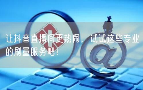 让抖音直播间更热闹，试试这些专业的刷量服