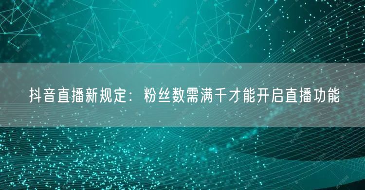 抖音直播新规定：粉丝数需满千才能开启直播