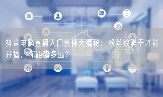 抖音电脑直播入门条件大揭秘：粉丝数满千才