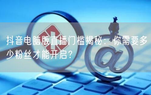 抖音电脑版直播门槛揭秘：你需要多少粉丝才