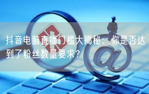 抖音电脑直播门槛大揭秘：你是否达到了粉丝