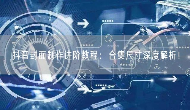 抖音封面制作进阶教程：合集尺寸深度解析！