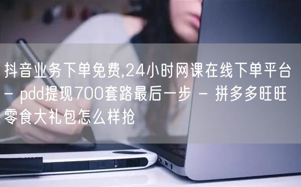 抖音业务下单免费,24小时网课在线下单平